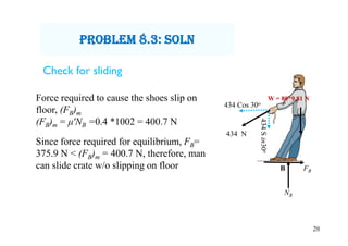 28
434 Cos 30o
434Sin30o
434 N
B
NB
FB
W = 80*9.81 NForce required to cause the shoes slip on
floor, (FB)m
(FB)m = μʹNB =0.4 *1002 = 400.7 N
Since force required for equilibrium, FB=
375.9 N < (FB)m = 400.7 N, therefore, man
can slide crate w/o slipping on floor
prObLem 8.3: sOLn
Check for sliding
 