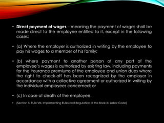 • Direct payment of wages – meaning the payment of wages shall be
made direct to the employee entitled to it, except in the following
cases:
• (a) Where the employer is authorized in writing by the employee to
pay his wages to a member of his family;
• (b) where payment to another person of any part of the
employee’s wages is authorized by existing law, including payments
for the insurance premiums of the employee and union dues where
the right to check-off has been recognized by the employer in
accordance with a collective agreement or authorized in writing by
the individual employees concerned; or
• (c) In case of death of the employee.
• (Section 5, Rule VIII, Implementing Rules and Regulation of the Book III, Labor Code)
 