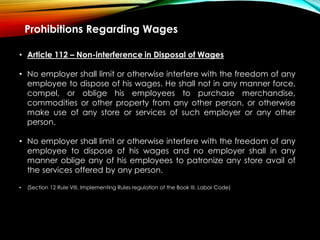 Prohibitions Regarding Wages
• Article 112 – Non-interference in Disposal of Wages
• No employer shall limit or otherwise interfere with the freedom of any
employee to dispose of his wages. He shall not in any manner force,
compel, or oblige his employees to purchase merchandise,
commodities or other property from any other person, or otherwise
make use of any store or services of such employer or any other
person.
• No employer shall limit or otherwise interfere with the freedom of any
employee to dispose of his wages and no employer shall in any
manner oblige any of his employees to patronize any store avail of
the services offered by any person.
• (Section 12 Rule VIII, Implementing Rules regulation of the Book III, Labor Code)
 
