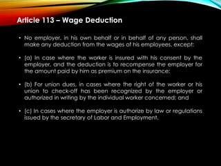 Article 113 – Wage Deduction
• No employer, in his own behalf or in behalf of any person, shall
make any deduction from the wages of his employees, except:
• (a) In case where the worker is insured with his consent by the
employer, and the deduction is to recompense the employer for
the amount paid by him as premium on the insurance;
• (b) For union dues, in cases where the right of the worker or his
union to check-off has been recognized by the employer or
authorized in writing by the individual worker concerned; and
• (c) In cases where the employer is authorize by law or regulations
issued by the secretary of Labor and Employment.
 