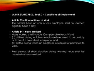 • LABOR STANDARDS, Book 3 – Conditions of Employment
• Article 83 – Normal Hours of Work
• The normal hours of work of any employee shall not exceed
eight (8) hours a day.
• Article 84 – Hours Worked
• Hours worked shall include (Compensable Hours Work):
• (a) all time during which an employee is required to be on duty
or to be at a prescribed workplace; and
• (b) all the during which an employee is suffered or permitted to
work.
• Rest periods of short duration during working hours shall be
counted as hours worked.
 