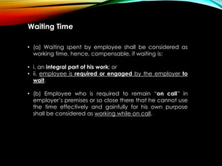 Waiting Time
• (a) Waiting spent by employee shall be considered as
working time, hence, compensable, if waiting is:
• i. an integral part of his work; or
• ii. employee is required or engaged by the employer to
wait.
• (b) Employee who is required to remain “on call” in
employer’s premises or so close there that he cannot use
the time effectively and gainfully for his own purpose
shall be considered as working while on call.
 