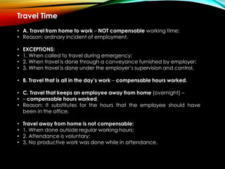 Travel Time
• A. Travel from home to work – NOT compensable working time;
• Reason: ordinary incident of employment.
• EXCEPTIONS:
• 1. When called to travel during emergency;
• 2. When travel is done through a conveyance furnished by employer;
• 3. When travel is done under the employer’s supervision and control.
• B. Travel that is all in the day’s work – compensable hours worked.
• C. Travel that keeps an employee away from home (overnight) –
• – compensable hours worked.
• Reason: It substitutes for the hours that the employee should have
been in the office.
• Travel away from home is not compensable:
• 1. When done outside regular working hours;
• 2. Attendance is voluntary;
• 3. No productive work was done while in attendance.
 