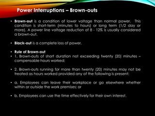 Power Interruptions – Brown-outs
• Brown-out is a condition of lower voltage than normal power. This
condition is short-term (minutes to hours) or long term (1/2 day or
more). A power line voltage reduction of 8 - 12% is usually considered
a brown-out.
• Black-out is a complete loss of power.
• Rule of Brown-out
• 1. Brown-outs of short duration not exceeding twenty (20) minutes –
compensable hours worked;
• 2. Brown-outs running for more than twenty (20) minutes may not be
treated as hours worked provided any of the following is present:
• a. Employees can leave their workplace or go elsewhere whether
within or outside the work premises; or
• b. Employees can use the time effectively for their own interest.
 