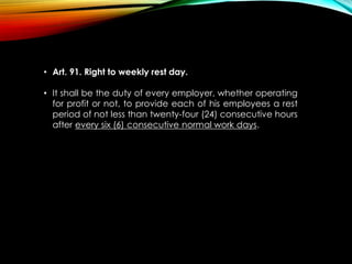 • Art. 91. Right to weekly rest day.
• It shall be the duty of every employer, whether operating
for profit or not, to provide each of his employees a rest
period of not less than twenty-four (24) consecutive hours
after every six (6) consecutive normal work days.
 