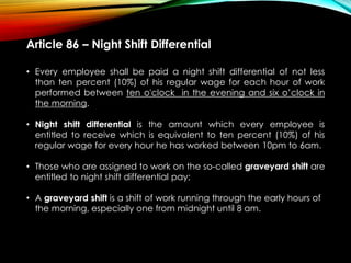 Article 86 – Night Shift Differential
• Every employee shall be paid a night shift differential of not less
than ten percent (10%) of his regular wage for each hour of work
performed between ten o'clock in the evening and six o’clock in
the morning.
• Night shift differential is the amount which every employee is
entitled to receive which is equivalent to ten percent (10%) of his
regular wage for every hour he has worked between 10pm to 6am.
• Those who are assigned to work on the so-called graveyard shift are
entitled to night shift differential pay;
• A graveyard shift is a shift of work running through the early hours of
the morning, especially one from midnight until 8 am.
 