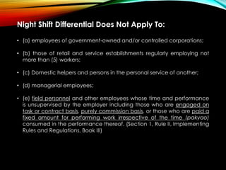 Night Shift Differential Does Not Apply To:
• (a) employees of government-owned and/or controlled corporations;
• (b) those of retail and service establishments regularly employing not
more than (5) workers;
• (c) Domestic helpers and persons in the personal service of another;
• (d) managerial employees;
• (e) field personnel and other employees whose time and performance
is unsupervised by the employer including those who are engaged on
task or contract basis, purely commission basis, or those who are paid a
fixed amount for performing work irrespective of the time (pakyao)
consumed in the performance thereof. (Section 1, Rule II, Implementing
Rules and Regulations, Book III)
 
