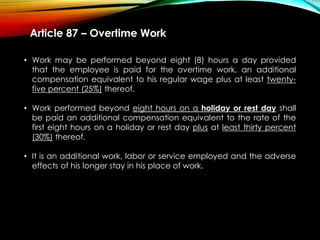 Article 87 – Overtime Work
• Work may be performed beyond eight (8) hours a day provided
that the employee is paid for the overtime work, an additional
compensation equivalent to his regular wage plus at least twenty-
five percent (25%) thereof.
• Work performed beyond eight hours on a holiday or rest day shall
be paid an additional compensation equivalent to the rate of the
first eight hours on a holiday or rest day plus at least thirty percent
(30%) thereof.
• It is an additional work, labor or service employed and the adverse
effects of his longer stay in his place of work.
 