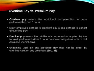 Overtime Pay vs. Premium Pay
• Overtime pay means the additional compensation for work
performed beyond 8 hours.
• Every employee entitled to premium pay is also entitled to benefit
of overtime pay.
• Premium pay means the additional compensation required by law
for work performed within 8 hours on non-working days such as rest
days and special days.
• Undertime work on any particular day shall not be offset by
overtime work on any other day. (Sec. 88)
 