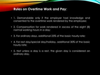 Rules on Overtime Work and Pay:
• 1. Demandable only if the employer had knowledge and
consented to the overtime work rendered by the employee;
• 2. Compensation for work rendered in excess of the eight (8)
normal working hours in a day;
• 3. For ordinary days, additional 25% of the basic hourly rate;
• 4. For rest day/special day/holiday, additional 30% of the basic
hourly rate;
• 5. Not unless a day is a rest, the given day is considered an
ordinary day.
 