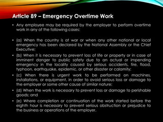Article 89 – Emergency Overtime Work
• Any employee may be required by the employer to perform overtime
work in any of the following cases:
• (a) When the country is at war or when any other national or local
emergency has been declared by the National Assembly or the Chief
Executive;
• (b) When it is necessary to prevent loss of life or property or in case of
imminent danger to public safety due to an actual or impending
emergency in the locality caused by serious accidents, fire, flood,
typhoon, earthquake, epidemic, or other disaster or calamity;
• (c) When there is urgent work to be performed on machines,
installations, or equipment, in order to avoid serious loss or damage to
the employer or some other cause of similar nature;
• (d) When the work is necessary to prevent loss or damage to perishable
goods; and
• (e) Where completion or continuation of the work started before the
eighth hour is necessary to prevent serious obstruction or prejudice to
the business or operations of the employer.
 