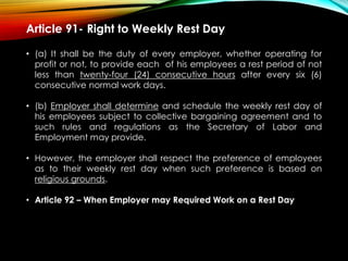 Article 91- Right to Weekly Rest Day
• (a) It shall be the duty of every employer, whether operating for
profit or not, to provide each of his employees a rest period of not
less than twenty-four (24) consecutive hours after every six (6)
consecutive normal work days.
• (b) Employer shall determine and schedule the weekly rest day of
his employees subject to collective bargaining agreement and to
such rules and regulations as the Secretary of Labor and
Employment may provide.
• However, the employer shall respect the preference of employees
as to their weekly rest day when such preference is based on
religious grounds.
• Article 92 – When Employer may Required Work on a Rest Day
 