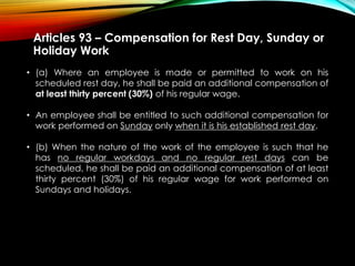 Articles 93 – Compensation for Rest Day, Sunday or
Holiday Work
• (a) Where an employee is made or permitted to work on his
scheduled rest day, he shall be paid an additional compensation of
at least thirty percent (30%) of his regular wage.
• An employee shall be entitled to such additional compensation for
work performed on Sunday only when it is his established rest day.
• (b) When the nature of the work of the employee is such that he
has no regular workdays and no regular rest days can be
scheduled, he shall be paid an additional compensation of at least
thirty percent (30%) of his regular wage for work performed on
Sundays and holidays.
 