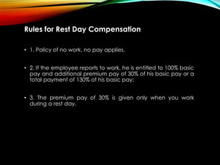 Rules for Rest Day Compensation
• 1. Policy of no work, no pay applies.
• 2. If the employee reports to work, he is entitled to 100% basic
pay and additional premium pay of 30% of his basic pay or a
total payment of 130% of his basic pay;
• 3. The premium pay of 30% is given only when you work
during a rest day.
 