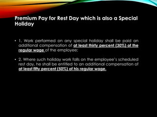Premium Pay for Rest Day which is also a Special
Holiday
• 1. Work performed on any special holiday shall be paid an
additional compensation of at least thirty percent (30%) of the
regular wage of the employee;
• 2. Where such holiday work falls on the employee’s scheduled
rest day, he shall be entitled to an additional compensation of
at least fifty percent (50%) of his regular wage.
 