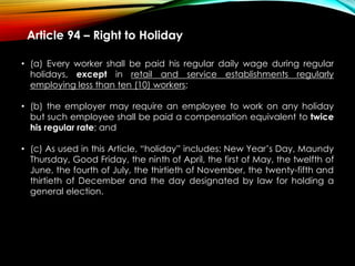 Article 94 – Right to Holiday
• (a) Every worker shall be paid his regular daily wage during regular
holidays, except in retail and service establishments regularly
employing less than ten (10) workers;
• (b) the employer may require an employee to work on any holiday
but such employee shall be paid a compensation equivalent to twice
his regular rate; and
• (c) As used in this Article, “holiday” includes: New Year’s Day, Maundy
Thursday, Good Friday, the ninth of April, the first of May, the twelfth of
June, the fourth of July, the thirtieth of November, the twenty-fifth and
thirtieth of December and the day designated by law for holding a
general election.
 