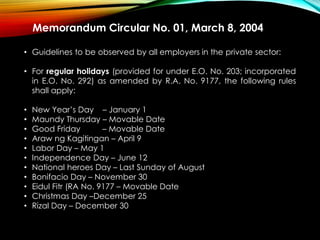 Memorandum Circular No. 01, March 8, 2004
• Guidelines to be observed by all employers in the private sector:
• For regular holidays (provided for under E.O. No. 203; incorporated
in E.O. No. 292) as amended by R.A. No. 9177, the following rules
shall apply:
• New Year’s Day – January 1
• Maundy Thursday – Movable Date
• Good Friday – Movable Date
• Araw ng Kagitingan – April 9
• Labor Day – May 1
• Independence Day – June 12
• National heroes Day – Last Sunday of August
• Bonifacio Day – November 30
• Eidul Fitr (RA No. 9177 – Movable Date
• Christmas Day –December 25
• Rizal Day – December 30
 