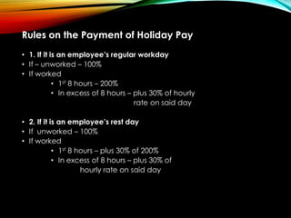 Rules on the Payment of Holiday Pay
• 1. If it is an employee’s regular workday
• If – unworked – 100%
• If worked
• 1st 8 hours – 200%
• In excess of 8 hours – plus 30% of hourly
rate on said day
• 2. If it is an employee’s rest day
• If unworked – 100%
• If worked
• 1st 8 hours – plus 30% of 200%
• In excess of 8 hours – plus 30% of
hourly rate on said day
 