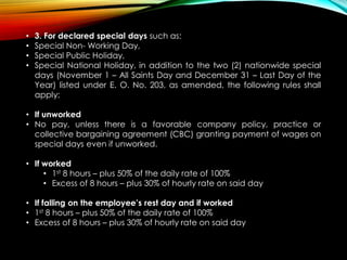 • 3. For declared special days such as:
• Special Non- Working Day,
• Special Public Holiday,
• Special National Holiday, in addition to the two (2) nationwide special
days (November 1 – All Saints Day and December 31 – Last Day of the
Year) listed under E. O. No. 203, as amended, the following rules shall
apply:
• If unworked
• No pay, unless there is a favorable company policy, practice or
collective bargaining agreement (CBC) granting payment of wages on
special days even if unworked.
• If worked
• 1st 8 hours – plus 50% of the daily rate of 100%
• Excess of 8 hours – plus 30% of hourly rate on said day
• If falling on the employee’s rest day and if worked
• 1st 8 hours – plus 50% of the daily rate of 100%
• Excess of 8 hours – plus 30% of hourly rate on said day
 