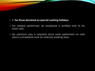 • 4. For those declared as special working holidays
• For worked performed, an employee is entitled only to his
basic rate.
• No premium pay is required since work performed on said
days is considered work on ordinary working days.
 