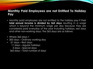 Monthly Paid Employees are not Entitled To Holiday
Pay
• Monthly paid employees are not entitled to the holiday pay if their
total annual income is divided by 365 days resulting in a wage
which is beyond the minimum wage per day because they are
considered paid everyday of the year including holidays, rest days
and other non-working days. The 365 days are as follows:
• Where 365 days =
• 300 days – Ordinary working day
• 51 days – Rest days
11 days – regular holidays
3 days – Special days
365 days – Total number of days
 