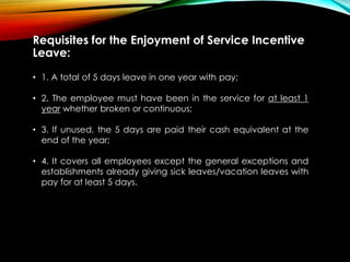 Requisites for the Enjoyment of Service Incentive
Leave:
• 1. A total of 5 days leave in one year with pay;
• 2. The employee must have been in the service for at least 1
year whether broken or continuous;
• 3. If unused, the 5 days are paid their cash equivalent at the
end of the year;
• 4. It covers all employees except the general exceptions and
establishments already giving sick leaves/vacation leaves with
pay for at least 5 days.
 
