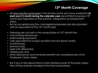 • All rank-and-file employees in the private sector who have worked for at
least one (1) month during the calendar year are entitled to receive 13th
month pay regardless of their position, designation or employment
status.
• But by accepted practice, managerial employees are also provided
with an equivalent of the 13th month pay;
• Following are not part in the computation of 13th Month Pay:
• cost-of-living allowances;
• profit-sharing payments;
• cash equivalent of unused vacation and sick leave credits;
• overtime pay;
• premium pay;
• night shift differential;
• holiday pay; and
• other allowances and monetary benefits not considered part of an
employee’s basic salary.
• But if any of the above item/s is/are treated as part of the basic salary,
then it/they shall be included in the final computation.
13th Month Coverage
 