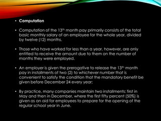 • Computation
• Computation of the 13th month pay primarily consists of the total
basic monthly salary of an employee for the whole year, divided
by twelve (12) months.
• Those who have worked for less than a year, however, are only
entitled to receive the amount due to them on the number of
months they were employed.
• An employer is given the prerogative to release the 13th month
pay in installments of two (2) to whichever number that is
convenient to satisfy the condition that the mandatory benefit be
given before December 24 every year;
• By practice, many companies maintain two installments: first in
May and then in December, where the first fifty percent (50%) is
given as an aid for employees to prepare for the opening of the
regular school year in June.
 