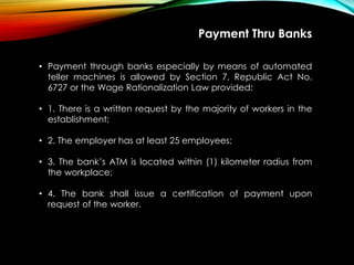 Payment Thru Banks
• Payment through banks especially by means of automated
teller machines is allowed by Section 7, Republic Act No.
6727 or the Wage Rationalization Law provided:
• 1. There is a written request by the majority of workers in the
establishment;
• 2. The employer has at least 25 employees;
• 3. The bank’s ATM is located within (1) kilometer radius from
the workplace;
• 4. The bank shall issue a certification of payment upon
request of the worker.
 