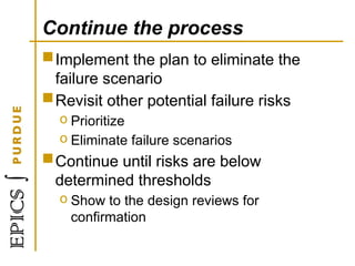Continue the process
Implement the plan to eliminate the
failure scenario
Revisit other potential failure risks
o Prioritize
o Eliminate failure scenarios
Continue until risks are below
determined thresholds
o Show to the design reviews for
confirmation
 