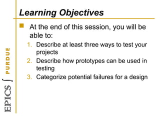 Learning Objectives
 At the end of this session, you will be
able to:
1. Describe at least three ways to test your
projects
2. Describe how prototypes can be used in
testing
3. Categorize potential failures for a design
 