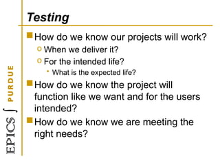 Testing
How do we know our projects will work?
o When we deliver it?
o For the intended life?
• What is the expected life?
How do we know the project will
function like we want and for the users
intended?
How do we know we are meeting the
right needs?
 