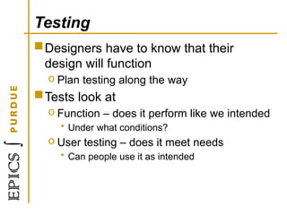 Testing
Designers have to know that their
design will function
o Plan testing along the way
Tests look at
o Function – does it perform like we intended
• Under what conditions?
o User testing – does it meet needs
• Can people use it as intended
 
