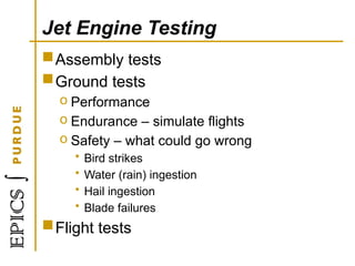 Jet Engine Testing
Assembly tests
Ground tests
o Performance
o Endurance – simulate flights
o Safety – what could go wrong
• Bird strikes
• Water (rain) ingestion
• Hail ingestion
• Blade failures
Flight tests
 