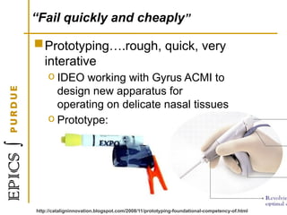 “Fail quickly and cheaply”
Prototyping….rough, quick, very
interative
o IDEO working with Gyrus ACMI to
design new apparatus for
operating on delicate nasal tissues
o Prototype:
http://cataligninnovation.blogspot.com/2008/11/prototyping-foundational-competency-of.html
 