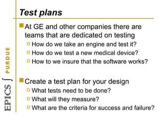 Test plans
At GE and other companies there are
teams that are dedicated on testing
o How do we take an engine and test it?
o How do we test a new medical device?
o How to we insure that the software works?
Create a test plan for your design
o What tests need to be done?
o What will they measure?
o What are the criteria for success and failure?
 