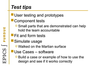 Test tips
User testing and prototypes
Component tests
o Small parts that are demonstrated can help
hold the team accountable
Fit and form tests
Simulate usage
o Walked on the Martian surface
Use Cases – software
o Build a case or example of how to use the
design and see if it works correctly
 
