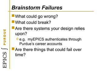 Brainstorm Failures
What could go wrong?
What could break?
Are there systems your design relies
upon?
o e.g. myEPICS authenticates through
Purdue’s career accounts
Are there things that could fail over
time?
 