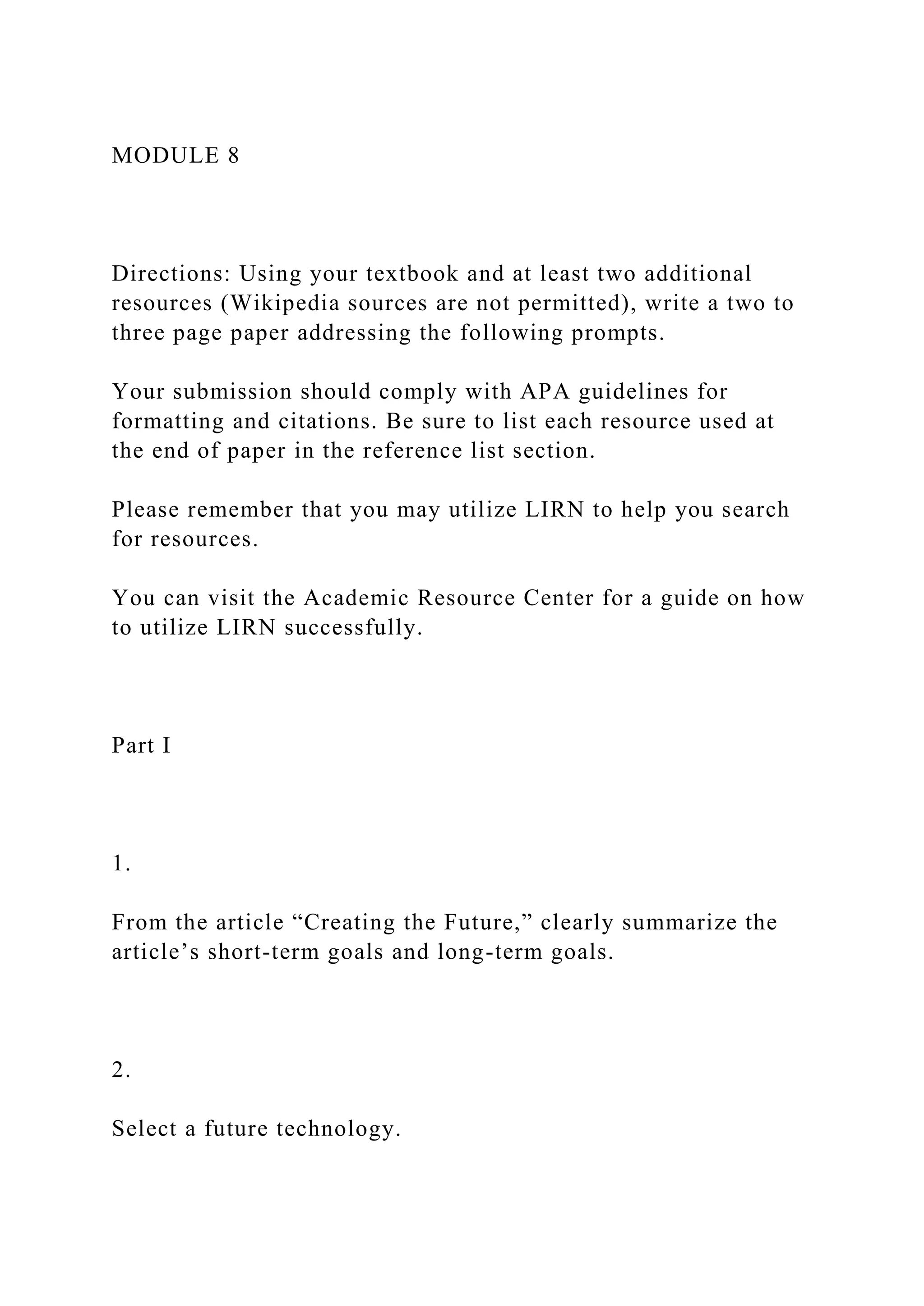 MODULE 8
Directions: Using your textbook and at least two additional
resources (Wikipedia sources are not permitted), write a two to
three page paper addressing the following prompts.
Your submission should comply with APA guidelines for
formatting and citations. Be sure to list each resource used at
the end of paper in the reference list section.
Please remember that you may utilize LIRN to help you search
for resources.
You can visit the Academic Resource Center for a guide on how
to utilize LIRN successfully.
Part I
1.
From the article “Creating the Future,” clearly summarize the
article’s short-term goals and long-term goals.
2.
Select a future technology.
