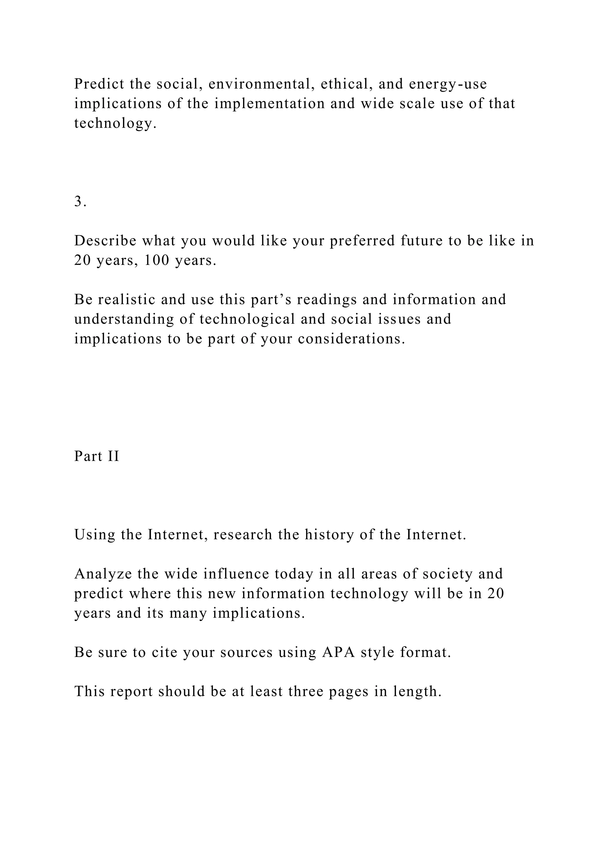 Predict the social, environmental, ethical, and energy-use
implications of the implementation and wide scale use of that
technology.
3.
Describe what you would like your preferred future to be like in
20 years, 100 years.
Be realistic and use this part’s readings and information and
understanding of technological and social issues and
implications to be part of your considerations.
Part II
Using the Internet, research the history of the Internet.
Analyze the wide influence today in all areas of society and
predict where this new information technology will be in 20
years and its many implications.
Be sure to cite your sources using APA style format.
This report should be at least three pages in length.