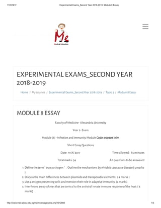 172019/1/ Experimental Exams_Second Year 2018-2019: Module 8 Essay
http://www.med.alexu.edu.eg/me/mod/page/view.php?id=2665 1/3

Home / My courses / Experimental Exams_Second Year 2018-2019 / Topic 3 / Module 8 Essay
EXPERIMENTAL EXAMS_SECOND YEAR
2018-2019
MODULE 8 ESSAY
Faculty of Medicine- Alexandria University
Year 2- Exam
Module (8) –Infection and immunity Module Code: 050203 InImCode: 050203 InIm
Short Essay Questions
Date:  19 /1/ 2017                                                              Time allowed:   85 minutes
Total marks: 34                                                                 All questions to be answered
1. Deﬁne the term “ true pathogen “  .  Outline the mechanisms by which it can cause disease ( 5 marks
).
2. Discuss the main differences between plasmids and transposable elements.  ( 4 marks )
3. List 4 antigen presenting cells and mention their role in adaptive immunity. (4 marks)
4. Interferons are cytokines that are central to the antiviral innate immune response of the host: ( 4
marks))
 