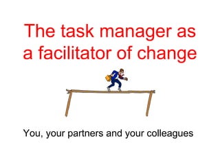 The task manager as
a facilitator of change
You, your partners and your colleagues
 