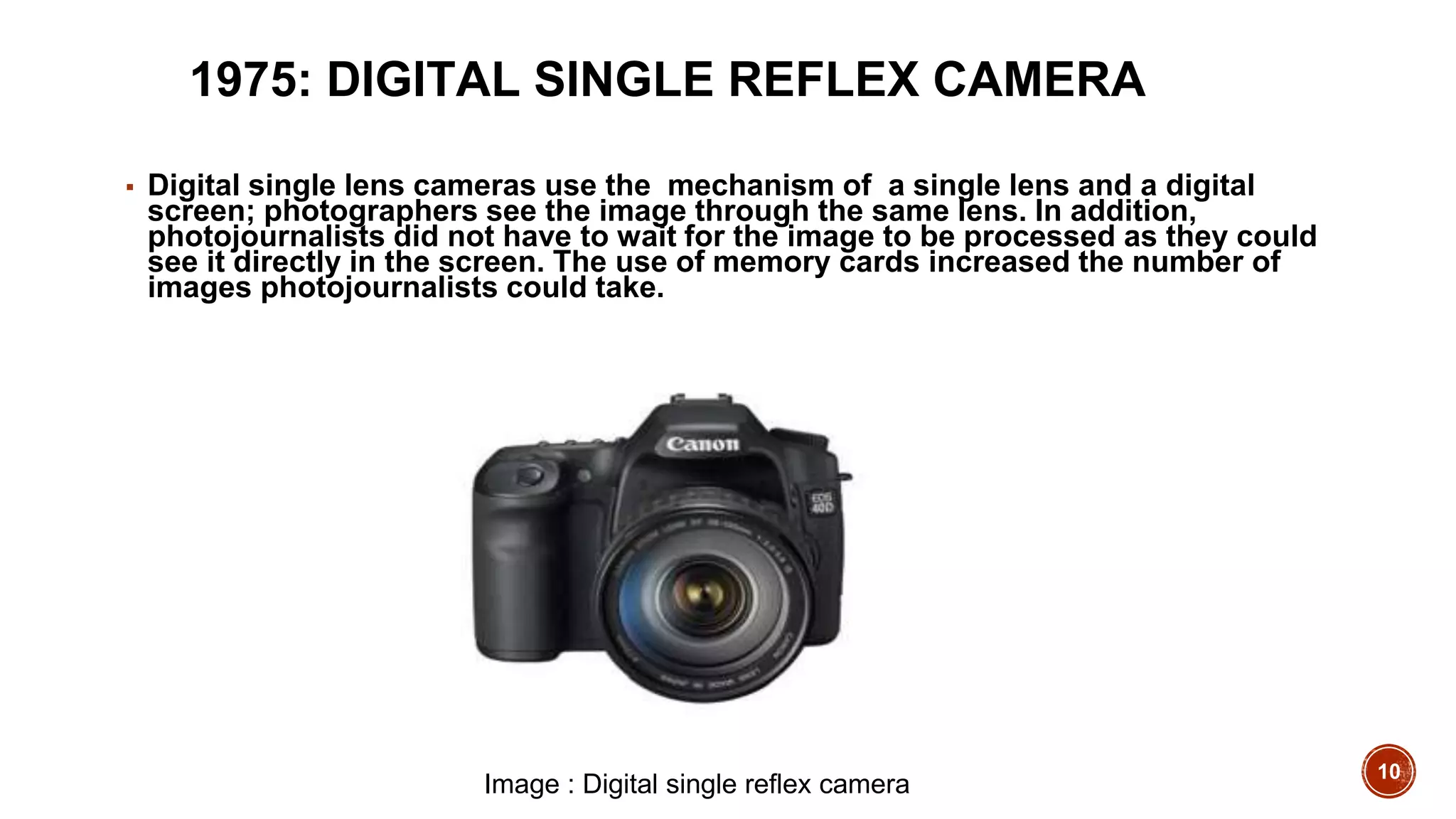 10
1975: DIGITAL SINGLE REFLEX CAMERA
▪ Digital single lens cameras use the mechanism of a single lens and a digital
screen; photographers see the image through the same lens. In addition,
photojournalists did not have to wait for the image to be processed as they could
see it directly in the screen. The use of memory cards increased the number of
images photojournalists could take.
Image : Digital single reflex camera
 