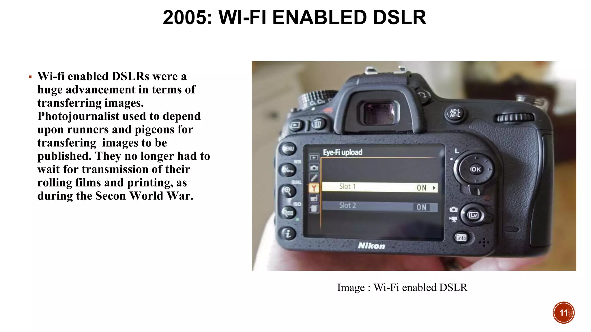 11
2005: WI-FI ENABLED DSLR
▪ Wi-fi enabled DSLRs were a
huge advancement in terms of
transferring images.
Photojournalist used to depend
upon runners and pigeons for
transfering images to be
published. They no longer had to
wait for transmission of their
rolling films and printing, as
during the Secon World War.
Image : Wi-Fi enabled DSLR
 