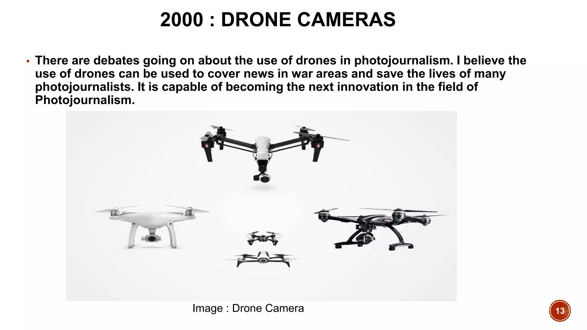 13
2000 : DRONE CAMERAS
▪ There are debates going on about the use of drones in photojournalism. I believe the
use of drones can be used to cover news in war areas and save the lives of many
photojournalists. It is capable of becoming the next innovation in the field of
Photojournalism.
Image : Drone Camera
 