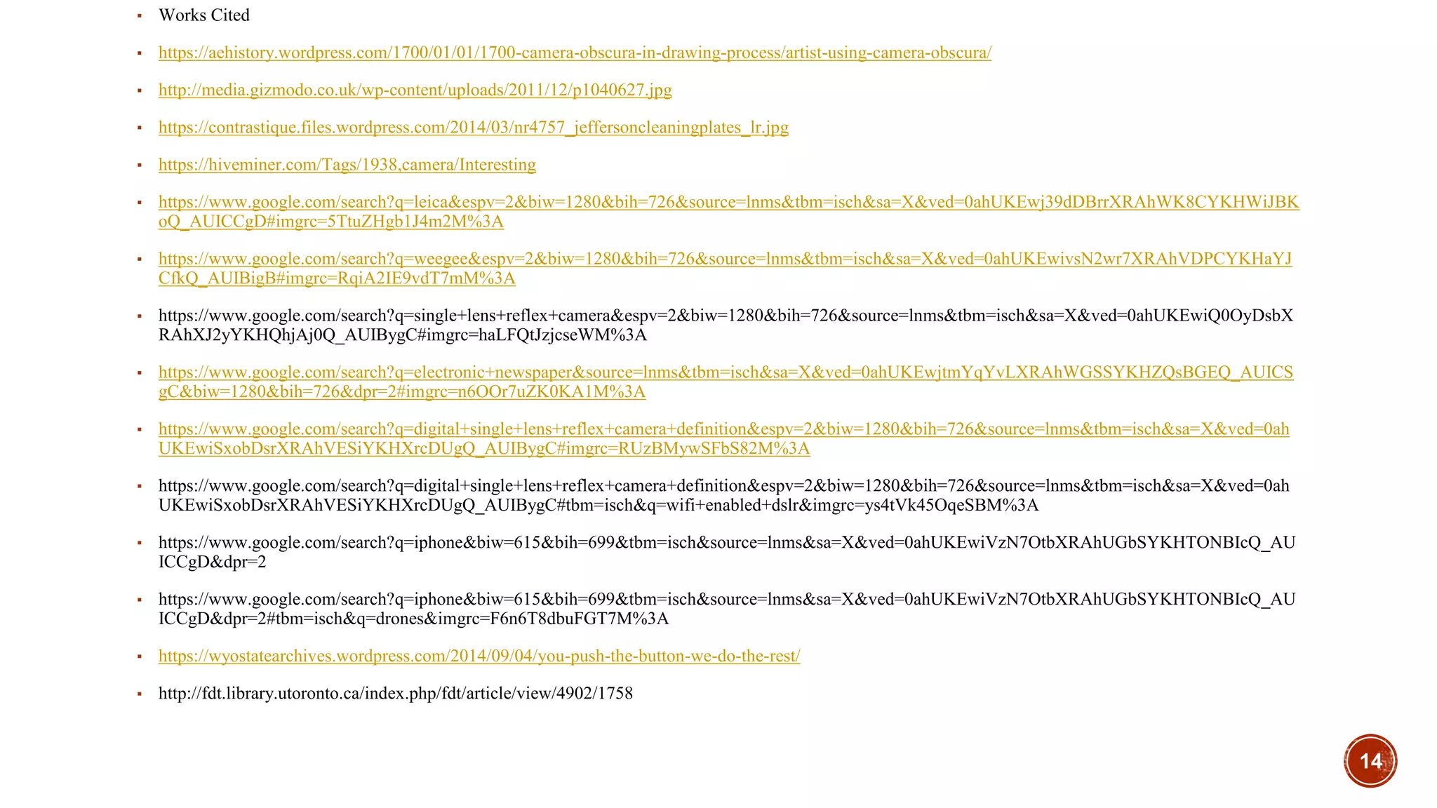 14
▪ Works Cited
▪ https://aehistory.wordpress.com/1700/01/01/1700-camera-obscura-in-drawing-process/artist-using-camera-obscura/
▪ http://media.gizmodo.co.uk/wp-content/uploads/2011/12/p1040627.jpg
▪ https://contrastique.files.wordpress.com/2014/03/nr4757_jeffersoncleaningplates_lr.jpg
▪ https://hiveminer.com/Tags/1938,camera/Interesting
▪ https://www.google.com/search?q=leica&espv=2&biw=1280&bih=726&source=lnms&tbm=isch&sa=X&ved=0ahUKEwj39dDBrrXRAhWK8CYKHWiJBK
oQ_AUICCgD#imgrc=5TtuZHgb1J4m2M%3A
▪ https://www.google.com/search?q=weegee&espv=2&biw=1280&bih=726&source=lnms&tbm=isch&sa=X&ved=0ahUKEwivsN2wr7XRAhVDPCYKHaYJ
CfkQ_AUIBigB#imgrc=RqiA2IE9vdT7mM%3A
▪ https://www.google.com/search?q=single+lens+reflex+camera&espv=2&biw=1280&bih=726&source=lnms&tbm=isch&sa=X&ved=0ahUKEwiQ0OyDsbX
RAhXJ2yYKHQhjAj0Q_AUIBygC#imgrc=haLFQtJzjcseWM%3A
▪ https://www.google.com/search?q=electronic+newspaper&source=lnms&tbm=isch&sa=X&ved=0ahUKEwjtmYqYvLXRAhWGSSYKHZQsBGEQ_AUICS
gC&biw=1280&bih=726&dpr=2#imgrc=n6OOr7uZK0KA1M%3A
▪ https://www.google.com/search?q=digital+single+lens+reflex+camera+definition&espv=2&biw=1280&bih=726&source=lnms&tbm=isch&sa=X&ved=0ah
UKEwiSxobDsrXRAhVESiYKHXrcDUgQ_AUIBygC#imgrc=RUzBMywSFbS82M%3A
▪ https://www.google.com/search?q=digital+single+lens+reflex+camera+definition&espv=2&biw=1280&bih=726&source=lnms&tbm=isch&sa=X&ved=0ah
UKEwiSxobDsrXRAhVESiYKHXrcDUgQ_AUIBygC#tbm=isch&q=wifi+enabled+dslr&imgrc=ys4tVk45OqeSBM%3A
▪ https://www.google.com/search?q=iphone&biw=615&bih=699&tbm=isch&source=lnms&sa=X&ved=0ahUKEwiVzN7OtbXRAhUGbSYKHTONBIcQ_AU
ICCgD&dpr=2
▪ https://www.google.com/search?q=iphone&biw=615&bih=699&tbm=isch&source=lnms&sa=X&ved=0ahUKEwiVzN7OtbXRAhUGbSYKHTONBIcQ_AU
ICCgD&dpr=2#tbm=isch&q=drones&imgrc=F6n6T8dbuFGT7M%3A
▪ https://wyostatearchives.wordpress.com/2014/09/04/you-push-the-button-we-do-the-rest/
▪ http://fdt.library.utoronto.ca/index.php/fdt/article/view/4902/1758
 