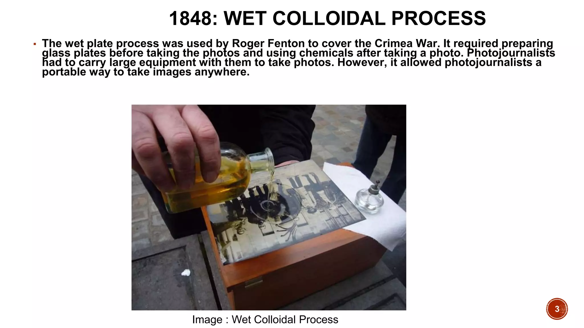 3
1848: WET COLLOIDAL PROCESS
▪ The wet plate process was used by Roger Fenton to cover the Crimea War. It required preparing
glass plates before taking the photos and using chemicals after taking a photo. Photojournalists
had to carry large equipment with them to take photos. However, it allowed photojournalists a
portable way to take images anywhere.
Image : Wet Colloidal Process
 