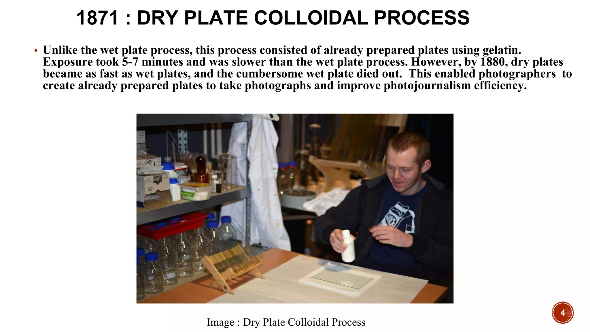 4
1871 : DRY PLATE COLLOIDAL PROCESS
▪ Unlike the wet plate process, this process consisted of already prepared plates using gelatin.
Exposure took 5-7 minutes and was slower than the wet plate process. However, by 1880, dry plates
became as fast as wet plates, and the cumbersome wet plate died out. This enabled photographers to
create already prepared plates to take photographs and improve photojournalism efficiency.
Image : Dry Plate Colloidal Process
 