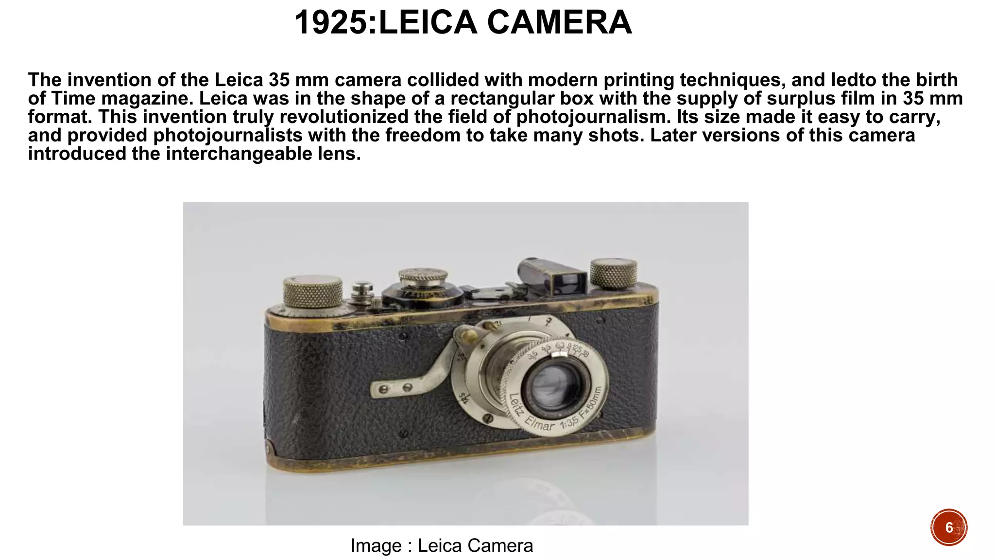6
1925:LEICA CAMERA
The invention of the Leica 35 mm camera collided with modern printing techniques, and ledto the birth
of Time magazine. Leica was in the shape of a rectangular box with the supply of surplus film in 35 mm
format. This invention truly revolutionized the field of photojournalism. Its size made it easy to carry,
and provided photojournalists with the freedom to take many shots. Later versions of this camera
introduced the interchangeable lens.
Image : Leica Camera
 