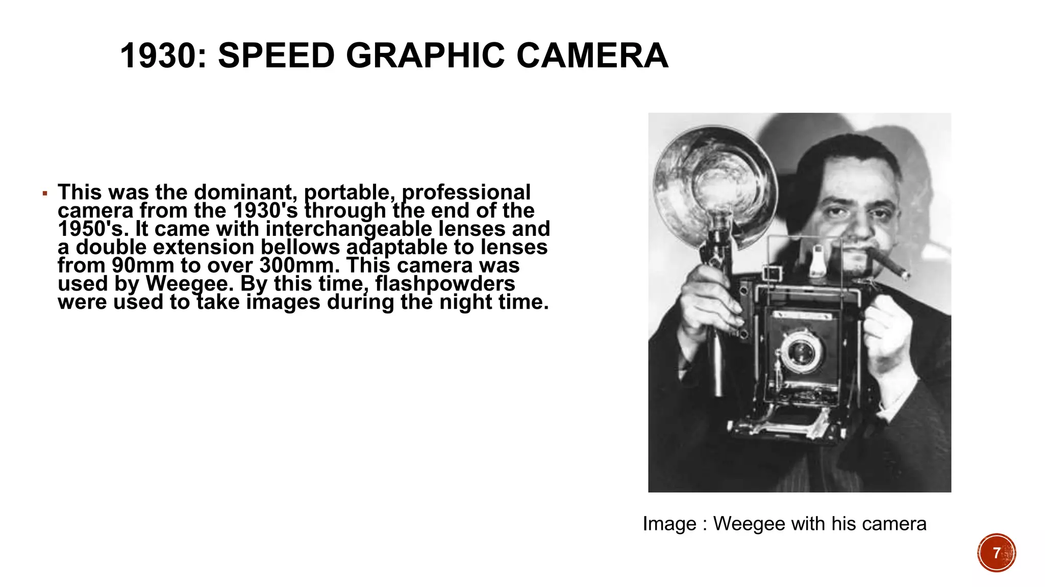 7
1930: SPEED GRAPHIC CAMERA
▪ This was the dominant, portable, professional
camera from the 1930's through the end of the
1950's. It came with interchangeable lenses and
a double extension bellows adaptable to lenses
from 90mm to over 300mm. This camera was
used by Weegee. By this time, flashpowders
were used to take images during the night time.
Image : Weegee with his camera
 